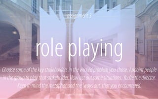 assignment 3

role playing
Choose some of the key stakeholders in the wicked problem you chose. Appoint people
in the group to play that stakeholder. Now act out some situations. You’re the director.
Keep in mind the metaphor and the ‘ways out’ that you encountered.
Reframe / Paul Scales and Atelier Kit

 