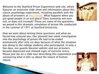 Welcome to the Stanford Prison Experiment web site, which features an extensive slide show and information about this classic psychology experiment, including parallels with the abuse of prisoners at Abu Ghraib. What happens when you put good people in an evil place? Does humanity win over evil, or does evil triumph? These are some of the questions we posed in this dramatic simulation of prison life conducted in the summer of 1971 at Stanford University. How we went about testing these questions and what we found may astound you. Our planned two-week investigation into the psychology of prison life had to be ended prematurely after only six days because of what the situation was doing to the college students who participated. In only a few days, our guards became sadistic and our prisoners became depressed and showed signs of extreme stress. Please join me on a slide tour describing this experiment and uncovering what it tells us about the nature of human nature. --Philip G. Zimbardo 