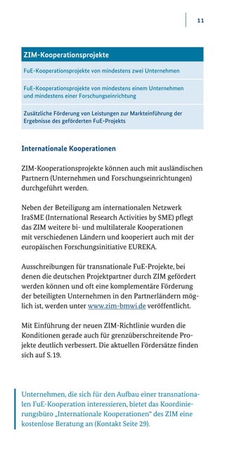 11
Internationale Kooperationen
ZIM-Kooperationsprojekte können auch mit ausländischen
Partnern (Unternehmen und Forschungseinrichtungen)
durchgeführt werden.
Neben der Beteiligung am internationalen Netzwerk
IraSME (International Research Activities by SME) pflegt
das ZIM weitere bi- und multilaterale Kooperationen
mit verschiedenen Ländern und kooperiert auch mit der
europäischen Forschungsinitiative EUREKA.
Ausschreibungen für transnationale FuE-Projekte, bei
denen die deutschen Projektpartner durch ZIM gefördert
werden können und oft eine komplementäre Förderung
der beteiligten Unternehmen in den Partnerländern mög-
lich ist, werden unter www.zim-bmwi.de veröffentlicht.
Mit Einführung der neuen ZIM-Richtlinie wurden die
Konditionen gerade auch für grenzüberschreitende Pro-
jekte deut­lich verbessert. Die aktuellen Fördersätze finden
sich auf S. 19.
ZIM-Kooperationsprojekte
FuE-Kooperationsprojekte von mindestens zwei Unternehmen
FuE-Kooperationsprojekte von mindestens einem Unternehmen
und mindestens einer Forschungseinrichtung
Zusätzliche Förderung von Leistungen zur Markteinführung der
Ergebnisse des geförderten FuE-Projekts
Unternehmen, die sich für den Aufbau einer transnationa-
len FuE-Kooperation interessieren, bietet das Koordinie-
rungsbüro „Internationale Kooperationen“ des ZIM eine
kostenlose Beratung an (Kontakt Seite 29).
 