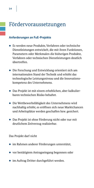 14
Fördervoraussetzungen
Anforderungen an FuE-Projekte
zz Es werden neue Produkte, Verfahren oder technische
Dienstleistungen entwickelt, die mit ihren Funktionen,
Parametern oder Merkmalen die bisherigen Produkte,
Verfahren oder technischen Dienstleistungen deutlich
übertreffen.
zz Die Forschung und Entwicklung orientiert sich am
internationalen Stand der Technik und erhöht das
technologische Leistungsniveau und die Innovations-
kompetenz des Unternehmens.
zz Das Projekt ist mit einem erheblichen, aber kalkulier-
baren technischen Risiko behaftet.
zz Die Wettbewerbsfähigkeit des Unternehmens wird
nachhaltig erhöht, es eröffnen sich neue Marktchancen
und Arbeitsplätze werden geschaffen bzw. gesichert.
zz Das Projekt ist ohne Förderung nicht oder nur mit
deutlichem Zeitverzug realisierbar.
Das Projekt darf nicht
zz im Rahmen anderer Förderungen unterstützt,
zz vor bestätigtem Antragseingang begonnen oder
zz im Auftrag Dritter durchgeführt werden.
 