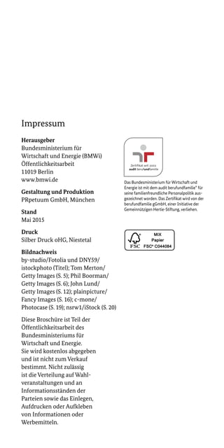 Impressum
Herausgeber
Bundesministerium für
Wirtschaft und Energie (BMWi)
Öffentlichkeitsarbeit
11019 Berlin
www.bmwi.de
Gestaltung und Produktion	
PRpetuum GmbH, München
Stand
Mai 2015
Druck	
Silber Druck oHG, Niestetal
Bildnachweis	
by-studio/Fotolia und DNY59/
istockphoto (Titel); Tom Merton/
Getty Images (S. 5); Phil Boorman/
Getty Images (S. 6); John Lund/
Getty Images (S. 12); plainpicture/
Fancy Images (S. 16); c-mone/
Photocase (S. 19); nsrw1/iStock (S. 20)
Diese Broschüre ist Teil der
Öffentlichkeitsarbeit des
Bundes­ministeriums für
Wirtschaft und Energie.
Sie wird kostenlos abgegeben
und ist nicht zum Verkauf
bestimmt. Nicht zulässig
ist die Verteilung auf Wahl­
veranstaltungen und an
Informationsständen der
Parteien sowie das Einlegen,
Aufdrucken oder Aufkleben
von Informationen oder
Werbemitteln.
Das Bundesministerium für Wirtschaft und
Energie ist mit dem audit berufundfamilie® für
seine familien­freundliche Personalpolitik aus-
gezeichnet worden. Das Zertifikat wird von der
berufundfamilie gGmbH, einer Initiative der
Gemeinnützigen Hertie-Stiftung, verliehen.
 