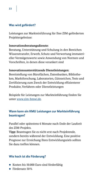 22
Was wird gefördert?
Leistungen zur Markteinführung für Ihre ZIM-geförderten
Projektergebnisse:
Innovationsberatungsdienste:
Beratung, Unterstützung und Schulung in den Bereichen
Wissenstransfer, Erwerb, Schutz und Verwertung immateri-
eller Vermögenswerte sowie Anwendung von Normen und
Vorschriften, in denen diese verankert sind
Innovationsunterstützende Dienstleistungen:
Bereitstellung von Büroflächen, Datenbanken, Bibliothe-
ken, Marktforschung, Laboratorien, Gütezeichen, Tests und
Zertifizierung zum Zweck der Entwicklung effizienterer
Produkte, Verfahren oder Dienstleistungen
Beispiele für Leistungen zur Markteinführung finden Sie
unter www.zim-­bmwi.de.
Wann kann ein KMU Leistungen zur Markteinführung
beantragen?
Parallel oder spätestens 6 Monate nach Ende der Laufzeit
des ZIM-Projekts.
Tipp: Beantragen Sie es nicht erst nach Projektende,
sondern bereits während der Entwicklung. Eine positive
Prognose zur Erreichung Ihres Entwicklungsziels sollten
Sie dazu treffen können.
Wie hoch ist die Förderung?
zz Kosten bis 50.000 Euro sind förderfähig
zz Fördersatz 50 %
 