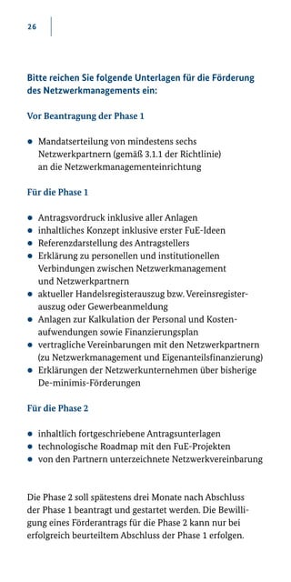 26
Bitte reichen Sie folgende Unterlagen für die Förderung
des Netzwerkmanagements ein:
Vor Beantragung der Phase 1
zz Mandatserteilung von mindestens sechs
Netzwerkpartnern (gemäß 3.1.1 der Richtlinie)
an die Netzwerkmanagementeinrichtung
Für die Phase 1
zz Antragsvordruck inklusive aller Anlagen
zz inhaltliches Konzept inklusive erster FuE-Ideen
zz Referenzdarstellung des Antragstellers
zz Erklärung zu personellen und institutionellen
Verbindungen zwischen Netzwerkmanagement
und Netzwerkpartnern
zz aktueller Handelsregisterauszug bzw. Vereinsregister­
auszug oder Gewerbeanmeldung
zz Anlagen zur Kalkulation der Personal­und Kosten-
aufwendungen sowie Finanzierungsplan
zz vertragliche Vereinbarungen mit den Netzwerkpartnern
(zu Netzwerkmanagement und Eigenanteilsfinanzierung)
zz Erklärungen der Netzwerkunternehmen über bisherige
De-­minimis­-Förderungen
Für die Phase 2
zz inhaltlich fortgeschriebene Antragsunterlagen
zz technologische Roadmap mit den FuE­-Projekten
zz von den Partnern unterzeichnete Netzwerkvereinbarung
Die Phase 2 soll spätestens drei Monate nach Abschluss
der Phase 1 beantragt und gestartet werden. Die Bewilli-
gung eines Förderantrags für die Phase 2 kann nur bei
erfolgreich beurteiltem Abschluss der Phase 1 erfolgen.
 