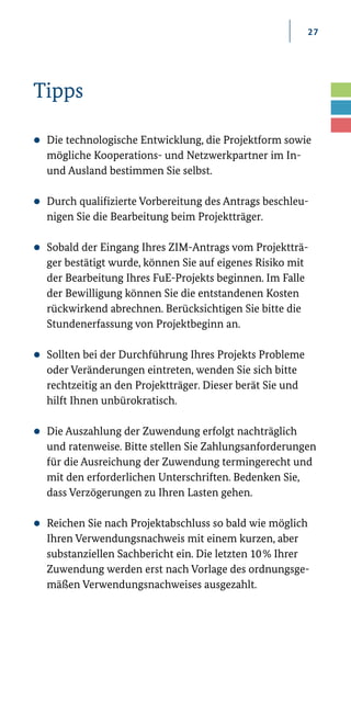 27
Tipps
zz Die technologische Entwicklung, die Projektform sowie
mögliche Kooperations-­und Netzwerkpartner im In­-
und Ausland bestimmen Sie selbst.
zz Durch qualifizierte Vorbereitung des Antrags beschleu-
nigen Sie die Bearbeitung beim Projektträger.
zz Sobald der Eingang Ihres ZIM-Antrags vom Projektträ-
ger bestätigt wurde, können Sie auf eigenes Risiko mit
der Bearbeitung Ihres FuE­-Projekts beginnen. Im Falle
der Bewilligung können Sie die entstandenen Kosten
rückwirkend abrechnen. Berücksichtigen Sie bitte die
Stundenerfassung von Projektbeginn an.
zz Sollten bei der Durchführung Ihres Projekts Probleme
oder Veränderungen eintreten, wenden Sie sich bitte
rechtzeitig an den Projektträger. Dieser berät Sie und
hilft Ihnen unbürokratisch.
zz Die Auszahlung der Zuwendung erfolgt nachträglich
und ratenweise. Bitte stellen Sie Zahlungsanforderungen
für die Ausreichung der Zuwendung termingerecht und
mit den erforderlichen Unterschriften. Bedenken Sie,
dass Verzögerungen zu Ihren Lasten gehen.
zz Reichen Sie nach Projektabschluss so bald wie möglich
Ihren Verwendungsnachweis mit einem kurzen, aber
substanziellen Sachbericht ein. Die letzten 10 % Ihrer
Zuwendung werden erst nach Vorlage des ordnungsge-
mäßen Verwendungsnachweises ausgezahlt.
 