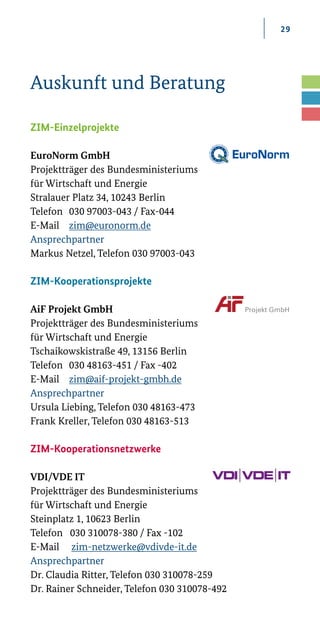 29
Auskunft und Beratung
ZIM-Einzelprojekte
EuroNorm GmbH
Projektträger des Bundesministeriums
für Wirtschaft und Energie
Stralauer Platz 34, 10243 Berlin
Telefon	 030 97003-043 / Fax-044
E-Mail 	 zim@euronorm.de
Ansprechpartner
Markus Netzel, Telefon 030 97003-043
ZIM-Kooperationsprojekte
AiF Projekt GmbH
Projektträger des Bundesministeriums
für Wirtschaft und Energie
Tschaikowskistraße 49, 13156 Berlin
Telefon	 030 48163-451 / Fax -402
E-Mail		 zim@aif-projekt-gmbh.de
Ansprechpartner
Ursula Liebing, Telefon 030 48163-473
Frank Kreller, Telefon 030 48163-513
 
ZIM-Kooperationsnetzwerke
VDI/VDE IT
Projektträger des Bundesministeriums
für Wirtschaft und Energie
Steinplatz 1, 10623 Berlin
Telefon 030 310078-380 / Fax -102
E-Mail zim-netzwerke@vdivde-it.de
Ansprechpartner
Dr. Claudia Ritter, Telefon 030 310078-259
Dr. Rainer Schneider, Telefon 030 310078-492 
 