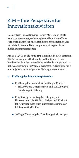 4
ZIM – Ihre Perspektive für
Innovationsaktivitäten
Das Zentrale Innovationsprogramm Mittelstand (ZIM)
ist ein bundesweites, technologie- und branchenoffenes
Förderprogramm für mittelständische Unternehmen und
für wirtschaftsnahe Forschungseinrichtungen, die mit
diesen zusammenarbeiten.
Am 15.04.2015 ist die neue ZIM-Richtlinie in Kraft getreten.
Die Fortsetzung des ZIM wurde im Koalitionsvertrag
beschlossen. Mit der neuen Richtlinie bleibt die grundsätz-
liche Ausrichtung des Programms bestehen. Die Förderung
wurde jedoch unter folgenden Zielvorgaben optimiert:
1.	 Erhöhung des Innovationspotenzials
zz Erhöhung der maximal förderfähigen Kosten:
− 	380.000 € pro Unternehmen und 190.000 € pro
	Forschungseinrichtung
zz Erweiterung der Antragsberechtigung auf
Unternehmen bis 499 Beschäftigte und 50 Mio. €
Jahresumsatz oder einer Jahresbilanzsumme von
höchstens 43 Mio. Euro
zz 100%ige Förderung der Forschungseinrichtungen
 