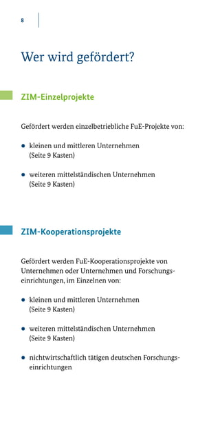 8
Wer wird gefördert?
ZIM-Einzelprojekte
Gefördert werden einzelbetriebliche FuE­-Projekte von:
zz kleinen und mittleren Unternehmen
(Seite 9 Kasten)
zz weiteren mittelständischen Unternehmen
(Seite 9 Kasten)
ZIM-Kooperationsprojekte
Gefördert werden FuE­-Kooperationsprojekte von
Unternehmen oder Unternehmen und Forschungs-
einrichtungen, im Einzelnen von:
zz kleinen und mittleren Unternehmen
(Seite 9 Kasten)
zz weiteren mittelständischen Unternehmen
(Seite 9 Kasten)
zz nichtwirtschaftlich tätigen deutschen Forschungs-
einrichtungen 
 