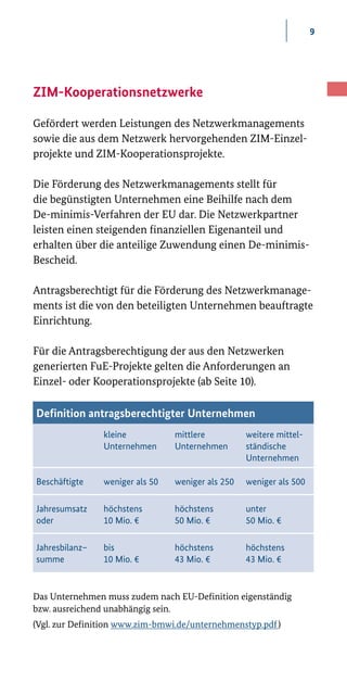 9
ZIM-Kooperations­netzwerke
Gefördert werden Leistungen des Netzwerkmanagements
sowie die aus dem Netzwerk hervorgehenden ZIM-­Einzel-
projekte und ZIM­-Kooperationsprojekte.
Die Förderung des Netzwerkmanagements stellt für
die begünstigten Unternehmen eine Beihilfe nach dem
De­-minimis­-Verfahren der EU dar. Die Netzwerkpartner
leisten einen steigenden finanziellen Eigenanteil und
erhalten über die anteilige Zuwendung einen De­-minimis­-
Bescheid.
Antragsberechtigt für die Förderung des Netzwerkmanage-
ments ist die von den beteiligten Unternehmen beauftragte
Einrichtung.
Für die Antragsberechtigung der aus den Netzwerken
generierten FuE-­Projekte gelten die Anforderungen an
Einzel­- oder Kooperationsprojekte (ab Seite 10).
Das Unternehmen muss zudem nach EU-Definition eigenständig
bzw. ausreichend unabhängig sein.
(Vgl. zur Definition www.zim-bmwi.de/unternehmenstyp.pdf )
Definition antragsberechtigter Unternehmen
kleine
Unternehmen
mittlere
Unternehmen
weitere mittel-
ständische
Unternehmen
Beschäftigte weniger als 50 weniger als 250 weniger als 500
Jahresumsatz
oder
höchstens
10 Mio. €
höchstens
50 Mio. €
unter
50 Mio. €
Jahresbilanz–
summe
bis
10 Mio. €
höchstens
43 Mio. €
höchstens
43 Mio. €
 