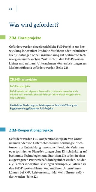 10
Was wird gefördert?
ZIM-Einzelprojekte
Gefördert werden einzelbetriebliche FuE­-Projekte zur Ent-
wicklung innovativer Produkte, Verfahren oder technischer
Dienstleistungen ohne Einschränkung auf bestimmte Tech-
nologien und Branchen. Zusätzlich zu den FuE-Projekten
kleiner und mittlerer Unternehmen können Leistungen zur
Markteinführung gefördert werden (Seite 22).
ZIM-Kooperationsprojekte
Gefördert werden FuE­-Kooperationsprojekte von Unter-
nehmen oder von Unternehmen und Forschungseinrich-
tungen zur Entwicklung innovativer Produkte, Verfahren
oder technischer Dienstleistungen ohne Einschränkung auf
bestimmte Technologien und Branchen. Sie sollen in einer
ausgewogenen Partnerschaft durchgeführt werden, bei der
alle Partner innovative Leistungen erbringen. Zusätzlich zu
den FuE-Projekten kleiner und mittlerer Unternehmen
können bei KMU Leistungen zur Markteinführung geför-
dert werden (Seite 22).
ZIM-Einzelprojekte
FuE-Einzelprojekte
FuE-Projekte mit eigenem Personal im Unternehmen oder auch
mithilfe wissenschaftlich qualifizierter Dritter durch Vergabe eines
FuE-Auftrages
Zusätzliche Förderung von Leistungen zur Markteinführung der
Ergebnisse des geförderten FuE-Projekts
 
