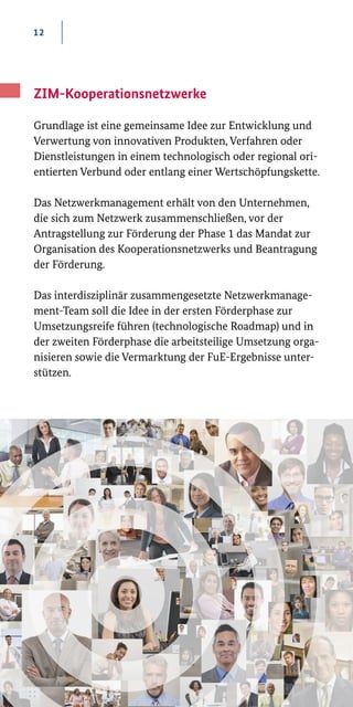 12
ZIM-Kooperationsnetzwerke
Grundlage ist eine gemeinsame Idee zur Entwicklung und
Verwertung von innovativen Produkten, Verfahren oder
Dienstleistungen in einem technologisch oder regional ori­
entierten Verbund oder entlang einer Wertschöpfungskette.
Das Netzwerkmanagement erhält von den Unternehmen,
die sich zum Netzwerk zusammenschließen, vor der
Antragstellung zur Förderung der Phase 1 das Mandat zur
Organisation des Kooperationsnetzwerks und Beantragung
der Förderung.
Das interdisziplinär zusammengesetzte Netzwerkmanage-
ment-Team soll die Idee in der ersten Förderphase zur
Umsetzungsreife führen (technologische Roadmap) und in
der zweiten Förderphase die arbeitsteilige Umsetzung orga­
nisieren sowie die Vermarktung der FuE-Ergebnisse unter­
stützen.
 