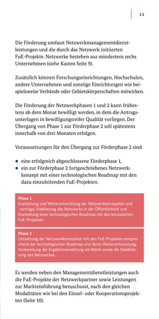 13
Phase 1
Erarbeitung und Weiterentwicklung der Netzwerk­kon­zeption und
­-verträge, Etablierung des Netzwerks in der Öffentlichkeit und
Erarbeitung einer technologischen Roadmap mit den konzipierten
FuE-Projekten.
Phase 2
Umsetzung der Netzwerkkonzeption mit den FuE-Projekten entspre-
chend der technologischen Roadmap und deren Weiterentwicklung,
Vorbereitung der Ergebnisverwertung am Markt sowie die Stabilisie-
rung des Netzwerkes.
Die Förderung umfasst Netzwerkmanagementdienst-
leistungen und die durch das Netzwerk initiierten
FuE-Projekte. Netzwerke bestehen aus mindestens sechs
Unternehmen (siehe Kasten Seite 9).
Zusätzlich können Forschungseinrichtungen, Hochschulen,
andere Unternehmen und sonstige Einrichtungen wie bei-
spiels­weise Verbände oder Gebietskörperschaften mitwirken.
Die Förderung der Netzwerkphasen 1 und 2 kann frühes-
tens ab dem Monat bewilligt werden, in dem die Antrags-
unterlagen in bewilligungsreifer Qualität vorliegen. Der
Übergang von Phase 1 zur Förderphase 2 soll spätestens
innerhalb von drei Monaten erfolgen.
Voraussetzungen für den Übergang zur Förderphase 2 sind
zz eine erfolgreich abgeschlossene Förderphase 1,
zz ein zur Förderphase 2 fortgeschriebenes Netzwerk­
konzept mit einer technologischen Roadmap mit den
dazu einzuleitenden FuE-Projekten.
Es werden neben den Managementdienstleistungen auch
die FuE-Projekte der Netzwerkpartner sowie Leistungen
zur Markteinführung bezuschusst, nach den gleichen
Modalitäten wie bei den Einzel­- oder Kooperationsprojek-
ten (Seite 10).
 