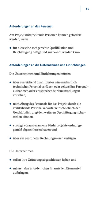 15
Anforderungen an das Personal
Am Projekt mitarbeitende Personen können gefördert
werden, wenn
zz für diese eine sachgerechte Qualifikation und
Beschäftigung belegt und anerkannt werden kann.
Anforderungen an die Unternehmen und Einrichtungen
Die Unternehmen und Einrichtungen müssen
zz über ausreichend qualifiziertes wissenschaftlich­
technisches Personal verfügen oder zeitweilige Personal-
aufnahmen oder entsprechende Neueinstellungen
vorsehen,
zz nach Abzug des Personals für das Projekt durch die
verbleibende Personalkapazität (einschließlich der
Geschäftsführung) den weiteren Geschäftsgang sicher-
stellen können,
zz etwaige vorausgegangene Förderprojekte ordnungs­
gemäß abgeschlossen haben und
zz über ein geordnetes Rechnungswesen verfügen.
Die Unternehmen
zz sollen ihre Gründung abgeschlossen haben und
zz müssen den erforderlichen finanziellen Eigenanteil
aufbringen.
 