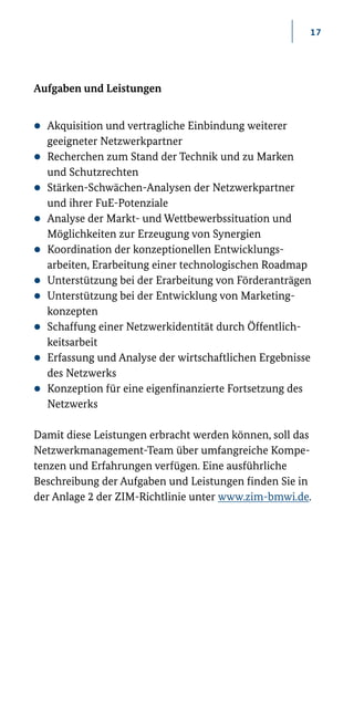 17
Aufgaben und Leistungen
zz Akquisition und vertragliche Einbindung weiterer
geeigneter Netzwerkpartner
zz Recherchen zum Stand der Technik und zu Marken­
und Schutzrechten
zz Stärken-­Schwächen­-Analysen der Netzwerkpartner
und ihrer FuE­-Potenziale
zz Analyse der Markt- und Wettbewerbssituation und
Möglichkeiten zur Erzeugung von Synergien
zz Koordination der konzeptionellen Entwicklungs-
arbeiten, Erarbeitung einer technologischen Roadmap
zz Unterstützung bei der Erarbeitung von Förderanträgen
zz Unterstützung bei der Entwicklung von Marketing­
konzepten
zz Schaffung einer Netzwerkidentität durch Öffentlich-
keitsarbeit
zz Erfassung und Analyse der wirtschaftlichen Ergebnisse
des Netzwerks
zz Konzeption für eine eigenfinanzierte Fortsetzung des
Netzwerks
Damit diese Leistungen erbracht werden können, soll das
Netzwerkmanagement-­Team über umfangreiche Kompe-
tenzen und Erfahrungen verfügen. Eine ausführliche
Beschreibung der Aufgaben und Leistungen finden Sie in
der Anlage 2 der ZIM-Richtlinie unter www.zim-­bmwi.de.
 