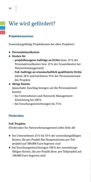 18
Wie wird gefördert?
Projektkostenarten
Zuwendungsfähige Projektkosten bei allen Projekten:
zz Personaleinzelkosten
zz Kosten für
	 –	 projektbezogene Aufträge an Dritte (max. 25 % der
		 Personaleinzelkosten bzw. 25 % der Gesamtkosten bei 	
		Netzwerkmanagement)
	–	FuE-Aufträge an wissenschaftlich qualifizierte Dritte 	
		 (mind. 30 % und höchstens 70 % der Personenmonate 	
		 des Projekts)
zz übrige Kosten
	 (pauschaler Zuschlag bezogen auf die Personaleinzel­-	
	kosten)
	–	bei Unternehmen und Netzwerk-Management-
		 Einrichtung bis 100 %
	–	bei Forschungseinrichtungen bis 75 %
Fördersätze
FuE-Projekte
(Fördersätze für Netzwerkmanagement siehe Seite 20)
zz bei Unternehmen 25 % bis 55 % der zuwendungsfähigen
Kosten, die pro Projekt (bei Kooperationen pro Teil­
projekt) auf 380.000 Euro begrenzt sind
zz bei Forschungseinrichtungen 100 % der zuwendungs­
fähigen Kosten, die pro Projekt (bzw. pro Teilprojekt) auf
190.000 Euro begrenzt sind
 