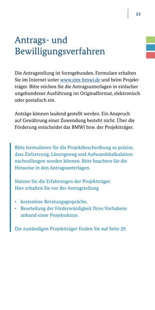 23
Antrags- und
Bewilligungsverfahren
Die Antragstellung ist formgebunden. Formulare erhalten
Sie im Internet unter www.zim­-bmwi.de und beim Projekt-
träger. Bitte reichen Sie die Antragsunterlagen in einfacher
ungebundener Ausführung im Originalformat, elektronisch
oder postalisch ein.
Anträge können laufend gestellt werden. Ein Anspruch
auf Gewährung einer Zuwendung besteht nicht. Über die
Förderung entscheidet das BMWi bzw. der Projektträger.
Bitte formulieren Sie die Projektbeschreibung so präzise,
dass Zielsetzung, Lösungsweg und Aufwandskalkulation
nachvollzogen werden können. Bitte beachten Sie die
Hinweise in den Antragsunterlagen.
Nutzen Sie die Erfahrungen der Projektträger.
Hier erhalten Sie vor der Antragstellung
•	 kostenlose Beratungsgespräche,
•	 Beurteilung der Förderwürdigkeit Ihres Vorhabens 	
	 anhand einer Projektskizze.
Die zuständigen Projektträger finden Sie auf Seite 29.
 
