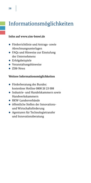 28
Informationsmöglichkeiten
Infos auf www.zim-bmwi.de
zz Förderrichtlinie und Antrags-­sowie
Abrechnungs­unterlagen
zz FAQs und Hinweise zur Einstufung
des Unternehmens
zz Erfolgsbeispiele
zz Veranstaltungshinweise
zz ZIM­-News
Weitere Informationsmöglichkeiten
zz Förderberatung des Bundes:
	 kostenlose Hotline 0800 26 23 008
zz Industrie-­und Handelskammern sowie
	Handwerkskammern
zz RKW­-Landesverbände
zz öffentliche Stellen der Innovations­-
	 und Wirtschaftsförderung
zz Agenturen für Technologietransfer
	 und Innovationsberatung
 