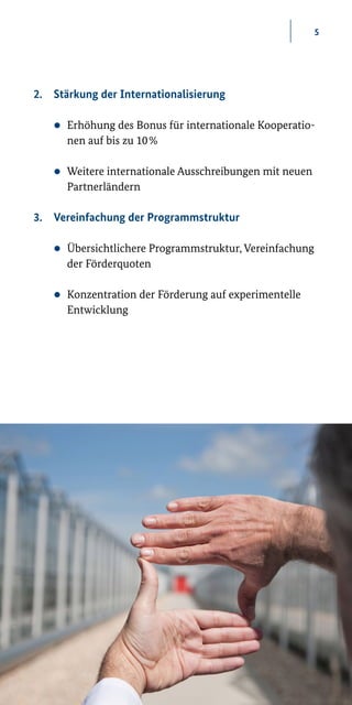 5
2.	 Stärkung der Internationalisierung
zz Erhöhung des Bonus für internationale Kooperatio-
nen auf bis zu 10 %
zz Weitere internationale Ausschreibungen mit neuen
Partnerländern
3.	 Vereinfachung der Programmstruktur
zz Übersichtlichere Programmstruktur, Vereinfachung
der Förderquoten
zz Konzentration der Förderung auf experimentelle
Entwicklung
 