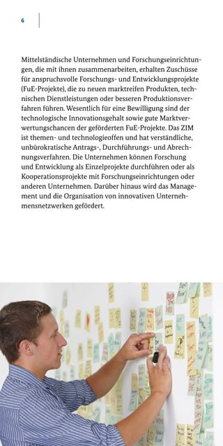 6
Mittelständische Unternehmen und Forschungseinrichtun-
gen, die mit ihnen zusammenarbeiten, erhalten Zuschüsse
für anspruchsvolle Forschungs- und Entwicklungsprojekte
(FuE-Projekte), die zu neuen marktreifen Produkten, tech-
nischen Dienstleistungen oder besseren Produktionsver-
fahren führen. Wesentlich für eine Bewilligung sind der
technologische Innovationsgehalt sowie gute Marktver-
wertungschancen der geförderten FuE-Projekte. Das ZIM
ist themen- und technologieoffen und hat verständliche,
unbürokratische Antrags-, Durchführungs- und Abrech-
nungsverfahren. Die Unternehmen können Forschung
und Entwicklung als Einzelprojekte durchführen oder als
Kooperationsprojekte mit Forschungseinrichtungen oder
anderen Unternehmen. Darüber hinaus wird das Manage-
ment und die Organisation von innovativen Unterneh-
mensnetzwerken gefördert.
 