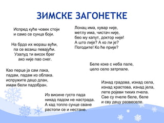 ЗИМСКЕ ЗАГОНЕТКЕ
Испред куће човек стоји
и само се сунца боји.
Лонац има, кувар није,
метлу има, чистач није,
бео му капут, доктор није!
А што лије? А ко ли је?
Погодите! Ко ће прије?
На брдо их мораш вући,
па се возиш певајући.
Узалуд ти висок брег
ако није пао снег.
Беле коке с неба пале,
цело село затрпале.
Из висине густо пада
никад падом не настрада.
А кад топло сунце сване
растопи се и нестане.
Изнад градова, изнад села,
изнад храстова, изнад јела,
лете ројеви тихих пчела.
Све су пчеле беле, беле
и сву децу развеселе.
Као перце ја сам лака,
падам, падам из облака.
испружите децо длан,
имам бели падобран.
 