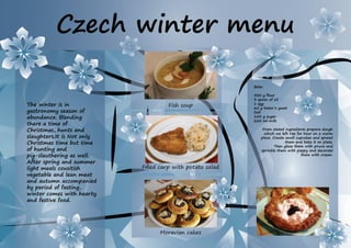 Czech winter menu
Beles
500 g flour
3 spoon of oil
1 egg
60 g baker‘s yeast
Salt
100 g sugar
200 ml milk
From stated ingredients prepare dough
which we left rise for hour on a warm
place. Create small cupcakes and spread
them and bake it on plate.
Then glaze them with prune and
sprinkle them with poppy and decorate
them with cream.
The winter is in
gastronomy season of
abundance. Blending
there a time of
Christmas, hunts and
slaughters.It is Not only
Christmas time but time
of hunting and
pig-slauthering as well.
After spring and summer
light meals cousitish
vegetable and lean meat
and autumn accompanied
by period of fasting,
winter comes with hearty
and festive food.
Fried carp with potato salad
Fish soup
Moravian cakes
 