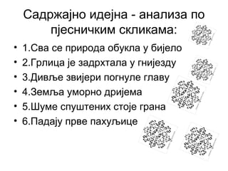Садржајно идејна - анализа по
пјесничким скликама:
•
•
•
•
•
•

1.Сва се природа обукла у бијело
2.Грлица је задрхтала у гнијезду
3.Дивље звијери погнуле главу
4.Земља уморно дријема
5.Шуме спуштених стоје грана
6.Падају прве пахуљице

 
