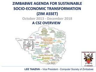 ZIMBABWE AGENDA FOR SUSTAINABLE
SOCIO-ECONOMIC TRANSFORMATION
(ZIM ASSET)
October 2013 - December 2018
A CSZ OVERVIEW
LEE TAAZIVA – Vice President - Computer Society of Zimbabwe
 
