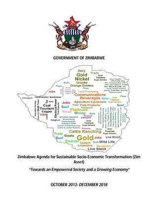 GOVERNMENT OF ZIMBABWE 
Zimbabwe Agenda for Sustainable Socio-Economic Transformation (Zim 
Asset) 
“Towards an Empowered Society and a Growing Economy” 
OCTOBER 2013- DECEMBER 2018 
 