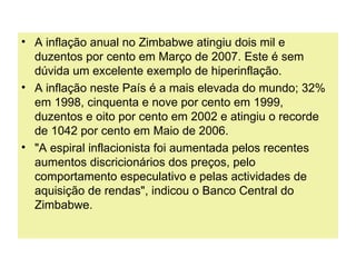 • A inflação anual no Zimbabwe atingiu dois mil e
duzentos por cento em Março de 2007. Este é sem
dúvida um excelente exemplo de hiperinflação.
• A inflação neste País é a mais elevada do mundo; 32%
em 1998, cinquenta e nove por cento em 1999,
duzentos e oito por cento em 2002 e atingiu o recorde
de 1042 por cento em Maio de 2006.
• "A espiral inflacionista foi aumentada pelos recentes
aumentos discricionários dos preços, pelo
comportamento especulativo e pelas actividades de
aquisição de rendas", indicou o Banco Central do
Zimbabwe.
 