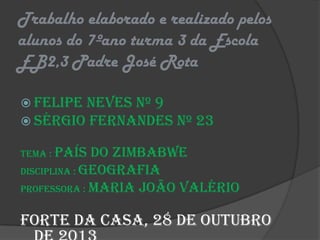 Trabalho elaborado e realizado pelos
alunos do 7ºano turma 3 da Escola
EB2,3 Padre José Rota
 Felipe Neves nº 9
 Sérgio Fernandes

nº 23

Tema : País

do Zimbabwe
Disciplina : Geografia
Professora : Maria João Valério

Forte da Casa, 28 de Outubro

 