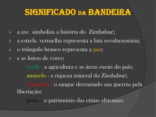 Significado da bandeira
a ave simboliza a história do Zimbabué;
 a estrela vermelha representa a luta revolucionária;
 o triângulo branco representa a paz;
 e as listras de cores:
verde - a agricultura e as áreas rurais do país;
amarelo - a riqueza mineral do Zimbabué;
vermelho - o sangue derramado nas guerras pela
libertação;
preto - o património das etnias africanas;


 
