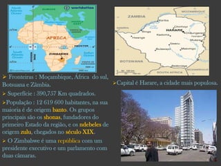  Fronteiras : Moçambique, África do sul,
Capital é Harare, a cidade mais populosa.
Botsuana e Zâmbia.
 Superfície : 390,757 Km quadrados.
População :

12 619 600 habitantes, na sua
maioria é de origem banto. Os grupos
principais são os shonas, fundadores do
primeiro Estado da região, e os ndebeles de
origem zulu, chegados no século XIX.
 O Zimbabwe é uma república com um
presidente executivo e um parlamento com
duas câmaras.

 