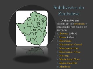 Subdivisões do
Zimbabwe
O Zimbabwe está
dividido em oito províncias e
duas cidades com estatuto de
província:
1. Bulwayo (cidade)
2. Harare (cidade)
3. Manicaland
4. Mashonaland Central
5. Mashonaland Este
6. Mashonaland Oeste
7. Masvingo
8. Matabeleland Norte
9. Matabeleland Sul
10.Mindlands

 