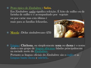

Prato típico de Zimbabwe : Sadza.
Em Zimbabwe sadza significa refeição. É feito de milho ou de
farinha de milho e é acompanhado por vegetais
ou por carne mas esta última é
mais para as famílias felizardas.



Moeda : Dólar zimbabweano (Z$)



Língua : Chichona, ou simplesmente xona ou chona é o nome
dado a um grupo de línguas africanas faladas principalmente
na metade norte do Zimbabwe.
Portanto as línguas oficiais do Zimbabwe são o inglês e as
Línguas bantu shona e ndebele.

 