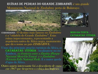 Ruínas de pedras do Grande Zimbabwe é um grande
Monumento Nacional de Zimbabwe perto de Bulawayo

Curiosidades : O

destino mais famoso no Zimbabwe
é a “cidadela do Grande Zimbabwe”. Estas
ruínas impressionantes, representando a
arquitetura nativa da África negra, monumento
que dá o nome ao país ZIMBABWE.
Umas das principais atracões turísticas da África, as
Cataratas Vitória localizam-se no rio
Zambezi, na fronteira entre a Zâmbia (Parque

Nacional Mosi-Oa-Tunya) e o Zimbábwe
(Victoria Falls National Park). É a maior queda

d’agua da África.
Outro aspeto interessante foi a descoberta de ouro
em 1867 que despertou a cobiça dos Ingleses.

Mosi-oa-Tunya /
Cataratas Vitória

 