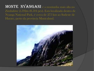 Monte Nyangani é a montanha mais alta no
Zimbabwe 2.592m (8.504 pés). Está localizada dentro de
Nyanga National Park, é cerca de 275 km ao Sudeste de
Harare, perto da província Manicaland.

 