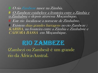 # O rio Zambeze nasce na Zâmbia.
# O Zambeze estabelece a fronteira entre a Zâmbia e

o Zimbabwe e depois atravessa Moçambique.
# Este rio localiza-se a noroeste de Zimbabwe.
# Existem duas grandes barragens no rio Zambeze :
KARIBA, na fronteira entre a Zâmbia e Zimbabwe e
CAHORA BASSA em Moçambique.

 