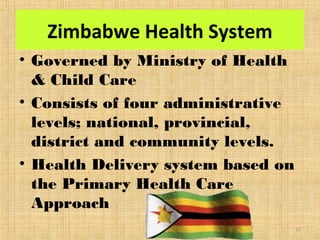 Zimbabwe Health System
• Governed by Ministry of Health
& Child Care
• Consists of four administrative
levels; national, provincial,
district and community levels.
• Health Delivery system based on
the Primary Health Care
Approach
13
 