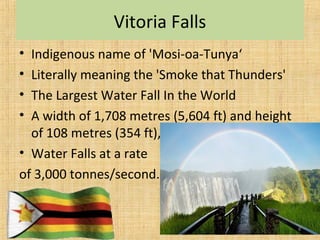 Vitoria Falls
• Indigenous name of 'Mosi-oa-Tunya‘
• Literally meaning the 'Smoke that Thunders'
• The Largest Water Fall In the World
• A width of 1,708 metres (5,604 ft) and height
of 108 metres (354 ft),
• Water Falls at a rate
of 3,000 tonnes/second.
8
 