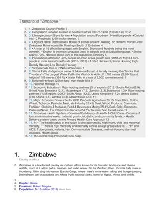Transcript of "Zimbabwe "
1. 1. Zimbabwe Country Profile 1
2. 2. Geographic Location located in Southern Africa 390,757 km2 (150,872 sq mi) 2
3. 3. Life expectancy:56 yrs for menPopulation around Fourteen (14) million people Divided
into 10 Provinces & 60 yrs for women. 3
4. 4. Origin of Name Dzimbabwe= House of stones ancient Dwelling. no cement/ mortar Great
Zimbabwe Ruins located In Masvingo South of Zimbabwe 4
5. 5. • A total of 16 official languages, with English, Shona and Ndebele being the most
common. • English is the main language used in schools and as judicial language. • Shona
approx 70%, Ndebele about 30% of the population. Ethnicity 5
6. 6. Population Distribution 40% people in Urban areas growth rate (2010-2015)=3.4 60%
people in rural areas Growth rate (2010-1015) = 1.3% 6 Harare city Rural Housing High
Density Housing Low Density Housing
7. 7. Victoria Falls One of 7 Natural Wonders 7
8. 8. Vitoria Falls • Indigenous name of 'Mosi-oa-Tunya‘ • Literally meaning the 'Smoke that
Thunders' • The Largest Water Fall In the World • A width of 1,708 metres (5,604 ft) and
height of 108 metres (354 ft), • Water Falls at a rate of 3,000 tonnes/second. 8
9. 9. National Heritage 223km long- man made lake 9
10. 10. National Heritage 10
11. 11. Economic Indicators • Major trading partners (% of exports) 2012- South Africa (68.9),
United Arab Emirates (12.4), Mozambique (7.3) ,Zambia (3.3),Botswana (1.3) • Major trading
partners (% of imports) 2012- South Africa (42.2), United Kingdom (17.2), United States
(7.6), China (5.6), Zambia (3.4), Mozambique (2.6) 11
12. 12. Major Economic Drivers Sector GDP Products Agriculture 20.1% Corn, Rice, Cotton,
Wheat, Tobacco, Peanuts, Meat, etc Industry 25.4% Steel, Wood Products, Chemicals,
Fertilizer, Clothing & footwear, Fodd & Beverages Mining 25.4% Coal, Gold, Diamonds,
Platinum,Nickel, Tin, Other Ores Services 54.5% Tourism, Non formal trade 12
13. 13. Zimbabwe Health System • Governed by Ministry of Health & Child Care • Consists of
four administrative levels; national, provincial, district and community levels. • Health
Delivery system based on the Primary Health Care Approach 13
14. 14. 14 • The health status of the nation is characterized by high infant, child and maternal
mortality. • There is high morbidity and mortality across all age groups due to; – HIV and
AIDS, Tuberculosis, malaria, Non Communicable Diseases, malnutrition and diarrheal
diseases. Health Status
15. 15. 15 Central hosp Provincial Rural hospi
1. Zimbabwe
Country in Africa
2. Zimbabwe is a landlocked country in southern Africa known for its dramatic landscape and diverse
wildlife, much of it within parks, reserves and safari areas. On the Zambezi River, Victoria Falls make a
thundering 108m drop into narrow Batoka Gorge, where there’s white-water rafting and bungee-jumping.
Downstream are Matusadona and Mana Pools national parks, home to hippos, rhinos and birdlife.
3.
4. Capital: Harare
5. President: Robert Mugabe
6. Population: 14.15 million (2013) World Bank
 