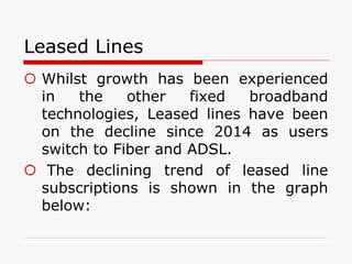 Leased Lines
 Whilst growth has been experienced
in the other fixed broadband
technologies, Leased lines have been
on the decline since 2014 as users
switch to Fiber and ADSL.
 The declining trend of leased line
subscriptions is shown in the graph
below:
 