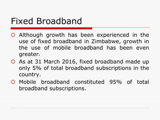 Fixed Broadband
 Although growth has been experienced in the
use of fixed broadband in Zimbabwe, growth in
the use of mobile broadband has been even
greater.
 As at 31 March 2016, fixed broadband made up
only 5% of total broadband subscriptions in the
country.
 Mobile broadband constituted 95% of total
broadband subscriptions.
 