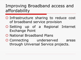 Improving Broadband access and
affordability
 Infrastructure sharing to reduce cost
of broadband service provision
 Setting up of a Regional Internet
Exchange Point
 National Broadband Plans
 Connecting underserved areas
through Universal Service projects.
 