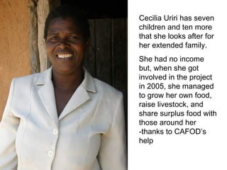 Cecilia Uriri has seven children and ten more that she looks after for her extended family. She had no income but, when she got involved in the project in 2005, she managed to grow her own food, raise livestock, and share surplus food with those around her -thanks to CAFOD’s help 