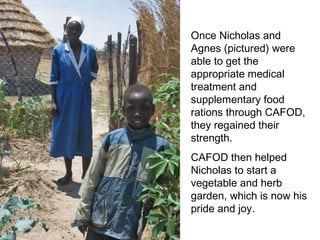 Once Nicholas and Agnes (pictured) were able to get the appropriate medical treatment and supplementary food rations through CAFOD, they regained their strength.  CAFOD then helped Nicholas to start a vegetable and herb garden, which is now his pride and joy.  