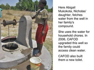 Here Abigail Mukokota, Nicholas’ daughter, fetches water from the well in her family's compound.  She uses the water for household chores.  In 2006, CAFOD upgraded this well so the family could access clean water.  CAFOD also built them a new toilet.  