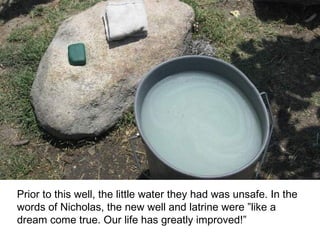 Prior to this well, the little water they had was unsafe. In the words of Nicholas, the new well and latrine were ”like a dream come true. Our life has greatly improved!” 