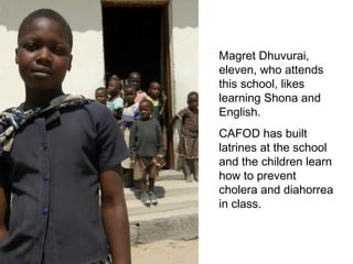 Magret Dhuvurai, eleven, who attends this school, likes learning Shona and English.  CAFOD has built latrines at the school and the children learn how to prevent cholera and diahorrea in class.  