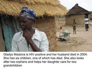 Gladys Madziva is HIV positive and her husband died in 2004. She has six children, one of which has died. She also looks after two orphans and helps her daughter care for two grandchildren 