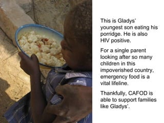 This is Gladys’ youngest son eating his porridge. He is also HIV positive.  For a single parent looking after so many children in this impoverished country, emergency food is a vital lifeline. Thankfully, CAFOD is able to support families like Gladys’. 