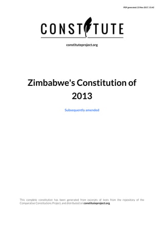 PDF generated: 23 Nov 2017, 15:42
This complete constitution has been generated from excerpts of texts from the repository of the
Comparative Constitutions Project, and distributed on constituteproject.org.
constituteproject.org
Zimbabwe's Constitution of
2013
Subsequently amended
 